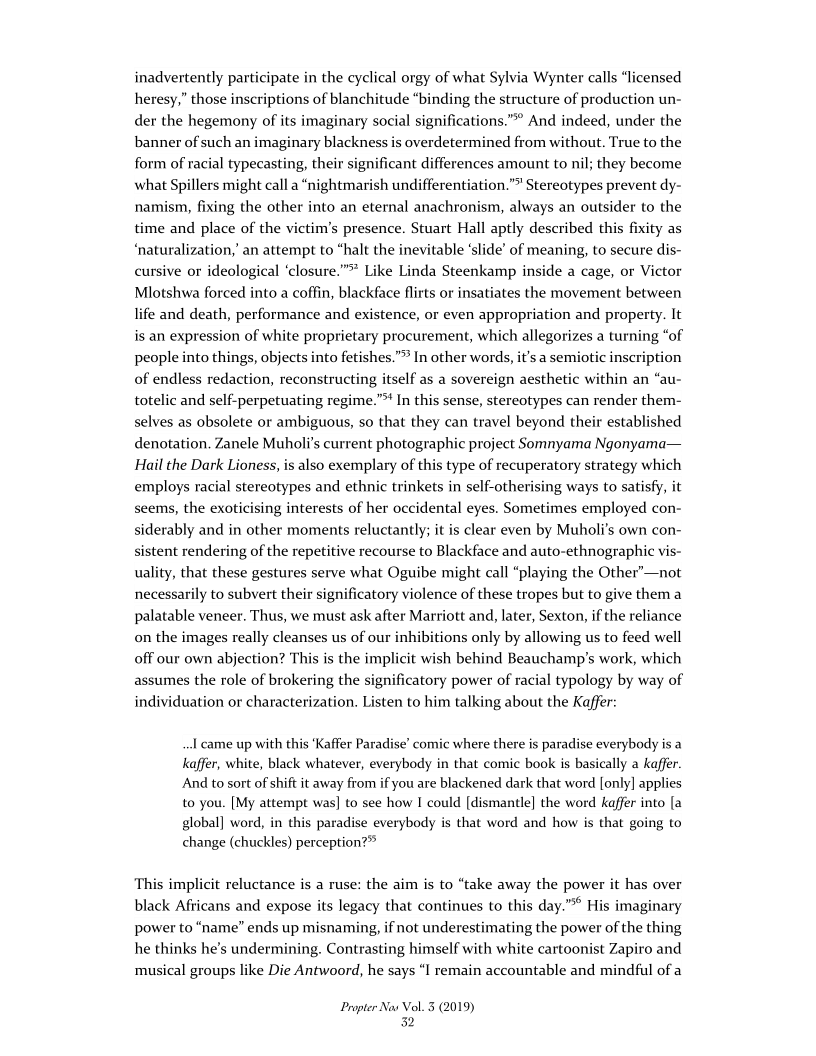 inadvertently participate in the cyclical orgy of what Sylvia Wynter calls “licensed
heresy,” those inscriptions of blanchitude “binding the structure of production un-
der the hegemony of its imaginary social significations.”® And indeed, under the
banner of such an imaginary blackness is overdetermined from without. True to the
form of racial typecasting, their significant differences amount to nil; they become
what Spillers might call a “nightmarish undifferentiation.”® Stereotypes prevent dy-
namism, fixing the other into an eternal anachronism, always an outsider to the
time and place of the victim's presence. Stuart Hall aptly described this fixity as
‘naturalization,’ an attempt to “halt the inevitable ‘slide’ of meaning, to secure dis-
cursive or ideological ‘closure.”* Like Linda Steenkamp inside a cage, or Victor
Mlotshwa forced into a coffin, blackface flirts or insatiates the movement between
life and death, performance and existence, or even appropriation and property. It
is an expression of white proprietary procurement, which allegorizes a turning “of
people into things, objects into fetishes.” In other words, it's a semiotic inscription
of endless redaction, reconstructing itself as a sovereign aesthetic within an “au-
totelic and self-perpetuating regime.” In this sense, stereotypes can render them-
selves as obsolete or ambiguous, so that they can travel beyond their established
denotation. Zanele Muholi’s current photographic project Somnyama Ngonyama—
Hail the Dark Lioness, is also exemplary of this type of recuperatory strategy which
employs racial stereotypes and ethnic trinkets in self-otherising ways to satisfy, it
seems, the exoticising interests of her occidental eyes. Sometimes employed con-
siderably and in other moments reluctantly; it is clear even by Muholi’s own con-
sistent rendering of the repetitive recourse to Blackface and auto-ethnographic vis-
uality, that these gestures serve what Oguibe might call “playing the Other’—not
necessarily to subvert their significatory violence of these tropes but to give them a
palatable veneer. Thus, we must ask after Marriott and, later, Sexton, if the reliance
on the images really cleanses us of our inhibitions only by allowing us to feed well
off our own abjection? This is the implicit wish behind Beauchamp’s work, which
assumes the role of brokering the significatory power of racial typology by way of
individuation or characterization. Listen to him talking about the Kaffer:

 

 

   

 

I came up with this ‘Kaffer Paradise’ comic where there is paradise everybody is a

kaffer, white, black whatever, everybody in that comic book is basically a kaffer.

And to sort of shift it away from if you are blackened dark that word [only] applies

to you. [My attempt was] to see how I could [dismantle] the word kaffer into [a

global] word, in this paradise everybody is that word and how is that going to
change (chuckles) perception?®

This implicit reluctance is a ruse: the aim is to “take away the power it has over

black Africans and expose its legacy that continues to this day.” His imaginary

power to “name” ends up misnaming, if not underestimating the power of the thing

he thinks he's undermining. Contrasting himself with white cartoonist Zapiro and

musical groups like Die Antwoord, he says “I remain accountable and mindful of a

   

Propter Nas Vol. 3 (2019)
32
